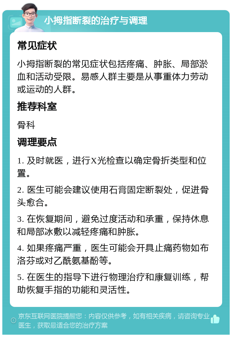 小拇指断裂的治疗与调理 常见症状 小拇指断裂的常见症状包括疼痛、肿胀、局部淤血和活动受限。易感人群主要是从事重体力劳动或运动的人群。 推荐科室 骨科 调理要点 1. 及时就医，进行X光检查以确定骨折类型和位置。 2. 医生可能会建议使用石膏固定断裂处，促进骨头愈合。 3. 在恢复期间，避免过度活动和承重，保持休息和局部冰敷以减轻疼痛和肿胀。 4. 如果疼痛严重，医生可能会开具止痛药物如布洛芬或对乙酰氨基酚等。 5. 在医生的指导下进行物理治疗和康复训练，帮助恢复手指的功能和灵活性。