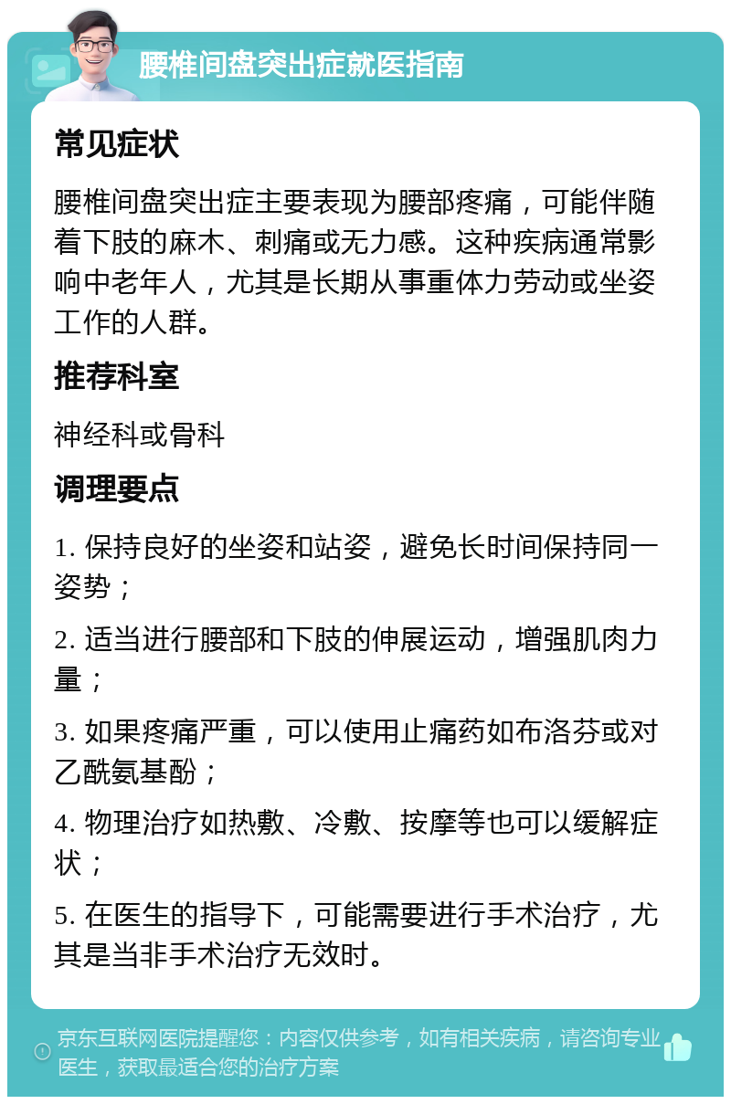 腰椎间盘突出症就医指南 常见症状 腰椎间盘突出症主要表现为腰部疼痛，可能伴随着下肢的麻木、刺痛或无力感。这种疾病通常影响中老年人，尤其是长期从事重体力劳动或坐姿工作的人群。 推荐科室 神经科或骨科 调理要点 1. 保持良好的坐姿和站姿，避免长时间保持同一姿势； 2. 适当进行腰部和下肢的伸展运动，增强肌肉力量； 3. 如果疼痛严重，可以使用止痛药如布洛芬或对乙酰氨基酚； 4. 物理治疗如热敷、冷敷、按摩等也可以缓解症状； 5. 在医生的指导下，可能需要进行手术治疗，尤其是当非手术治疗无效时。