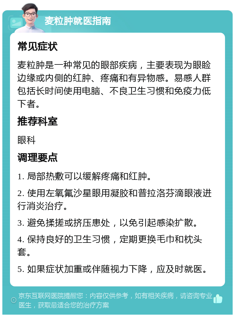 麦粒肿就医指南 常见症状 麦粒肿是一种常见的眼部疾病，主要表现为眼睑边缘或内侧的红肿、疼痛和有异物感。易感人群包括长时间使用电脑、不良卫生习惯和免疫力低下者。 推荐科室 眼科 调理要点 1. 局部热敷可以缓解疼痛和红肿。 2. 使用左氧氟沙星眼用凝胶和普拉洛芬滴眼液进行消炎治疗。 3. 避免揉搓或挤压患处，以免引起感染扩散。 4. 保持良好的卫生习惯，定期更换毛巾和枕头套。 5. 如果症状加重或伴随视力下降，应及时就医。