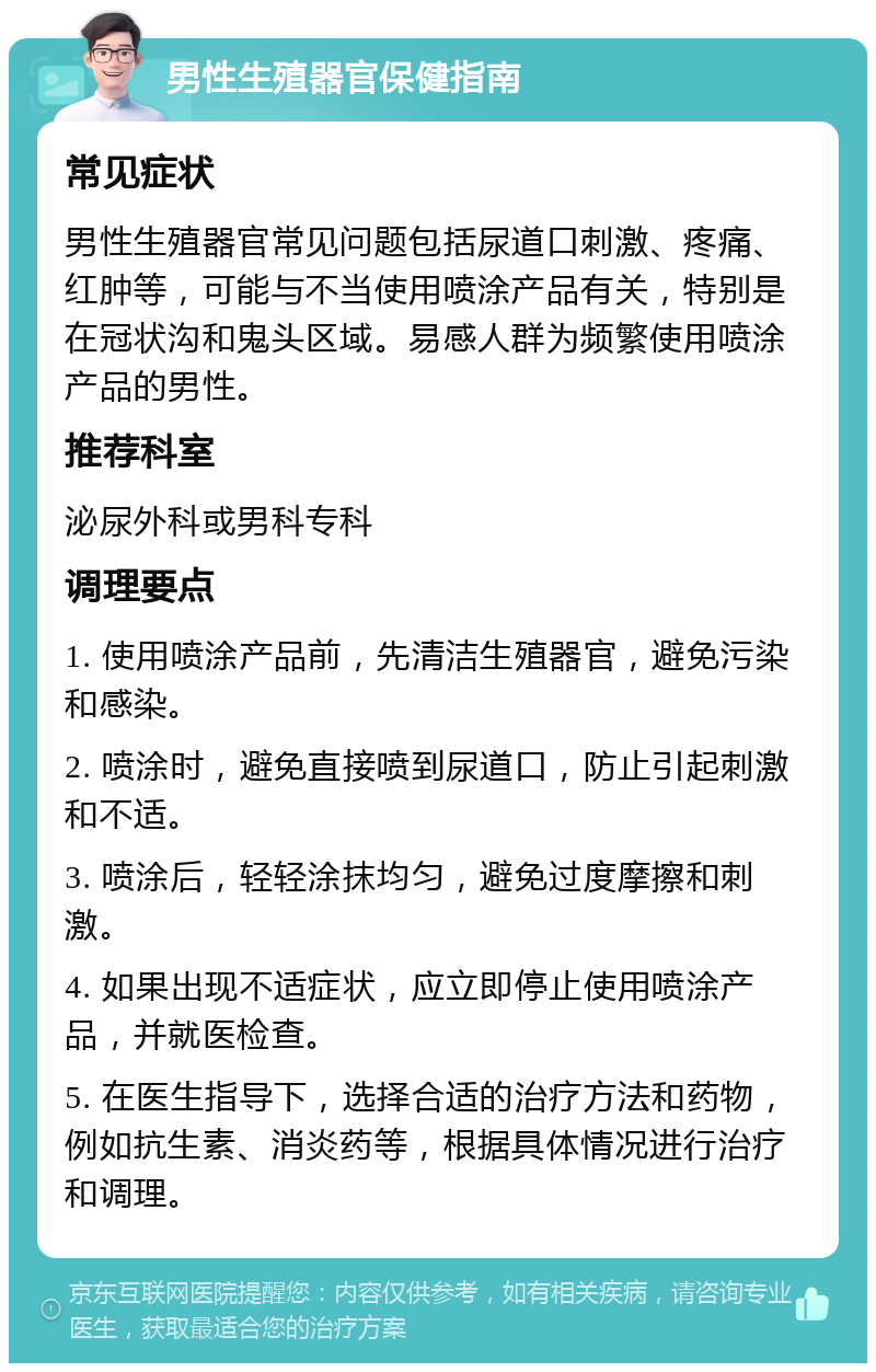 男性生殖器官保健指南 常见症状 男性生殖器官常见问题包括尿道口刺激、疼痛、红肿等，可能与不当使用喷涂产品有关，特别是在冠状沟和鬼头区域。易感人群为频繁使用喷涂产品的男性。 推荐科室 泌尿外科或男科专科 调理要点 1. 使用喷涂产品前，先清洁生殖器官，避免污染和感染。 2. 喷涂时，避免直接喷到尿道口，防止引起刺激和不适。 3. 喷涂后，轻轻涂抹均匀，避免过度摩擦和刺激。 4. 如果出现不适症状，应立即停止使用喷涂产品，并就医检查。 5. 在医生指导下，选择合适的治疗方法和药物，例如抗生素、消炎药等，根据具体情况进行治疗和调理。