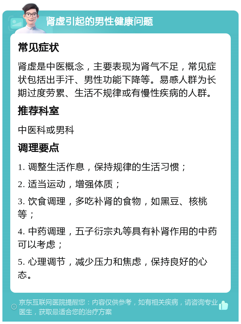 肾虚引起的男性健康问题 常见症状 肾虚是中医概念，主要表现为肾气不足，常见症状包括出手汗、男性功能下降等。易感人群为长期过度劳累、生活不规律或有慢性疾病的人群。 推荐科室 中医科或男科 调理要点 1. 调整生活作息，保持规律的生活习惯； 2. 适当运动，增强体质； 3. 饮食调理，多吃补肾的食物，如黑豆、核桃等； 4. 中药调理，五子衍宗丸等具有补肾作用的中药可以考虑； 5. 心理调节，减少压力和焦虑，保持良好的心态。