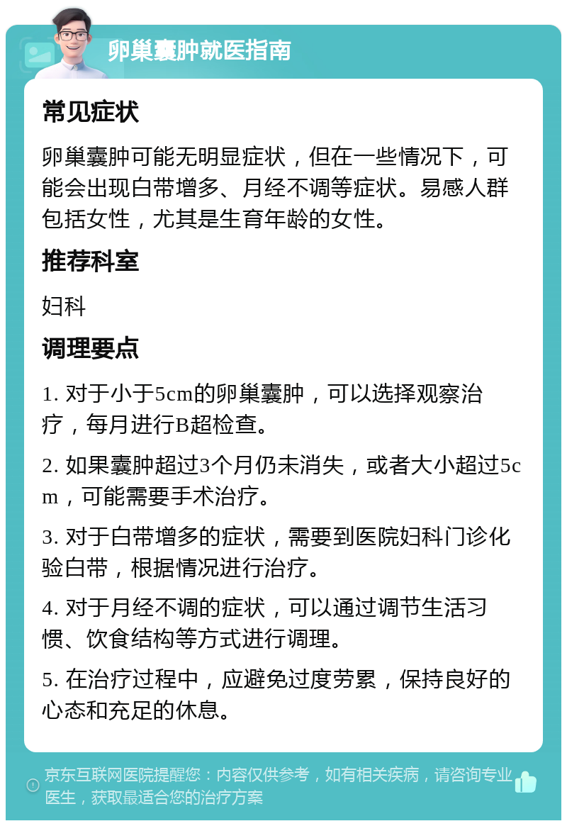 卵巢囊肿就医指南 常见症状 卵巢囊肿可能无明显症状，但在一些情况下，可能会出现白带增多、月经不调等症状。易感人群包括女性，尤其是生育年龄的女性。 推荐科室 妇科 调理要点 1. 对于小于5cm的卵巢囊肿，可以选择观察治疗，每月进行B超检查。 2. 如果囊肿超过3个月仍未消失，或者大小超过5cm，可能需要手术治疗。 3. 对于白带增多的症状，需要到医院妇科门诊化验白带，根据情况进行治疗。 4. 对于月经不调的症状，可以通过调节生活习惯、饮食结构等方式进行调理。 5. 在治疗过程中，应避免过度劳累，保持良好的心态和充足的休息。