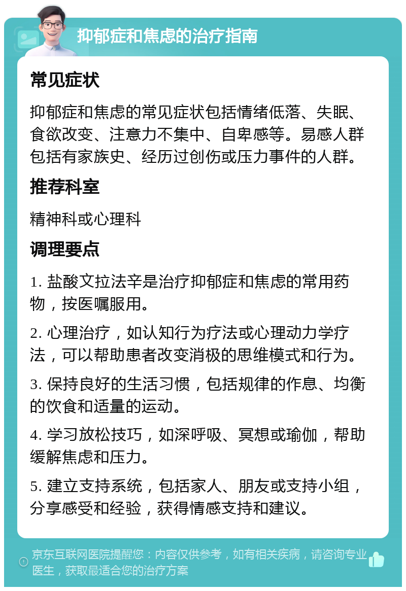 抑郁症和焦虑的治疗指南 常见症状 抑郁症和焦虑的常见症状包括情绪低落、失眠、食欲改变、注意力不集中、自卑感等。易感人群包括有家族史、经历过创伤或压力事件的人群。 推荐科室 精神科或心理科 调理要点 1. 盐酸文拉法辛是治疗抑郁症和焦虑的常用药物，按医嘱服用。 2. 心理治疗，如认知行为疗法或心理动力学疗法，可以帮助患者改变消极的思维模式和行为。 3. 保持良好的生活习惯，包括规律的作息、均衡的饮食和适量的运动。 4. 学习放松技巧，如深呼吸、冥想或瑜伽，帮助缓解焦虑和压力。 5. 建立支持系统，包括家人、朋友或支持小组，分享感受和经验，获得情感支持和建议。