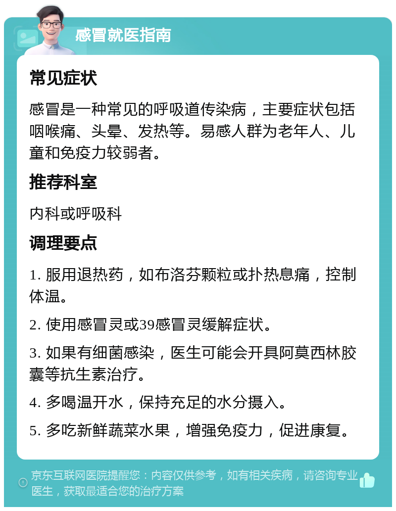 感冒就医指南 常见症状 感冒是一种常见的呼吸道传染病，主要症状包括咽喉痛、头晕、发热等。易感人群为老年人、儿童和免疫力较弱者。 推荐科室 内科或呼吸科 调理要点 1. 服用退热药，如布洛芬颗粒或扑热息痛，控制体温。 2. 使用感冒灵或39感冒灵缓解症状。 3. 如果有细菌感染，医生可能会开具阿莫西林胶囊等抗生素治疗。 4. 多喝温开水，保持充足的水分摄入。 5. 多吃新鲜蔬菜水果，增强免疫力，促进康复。