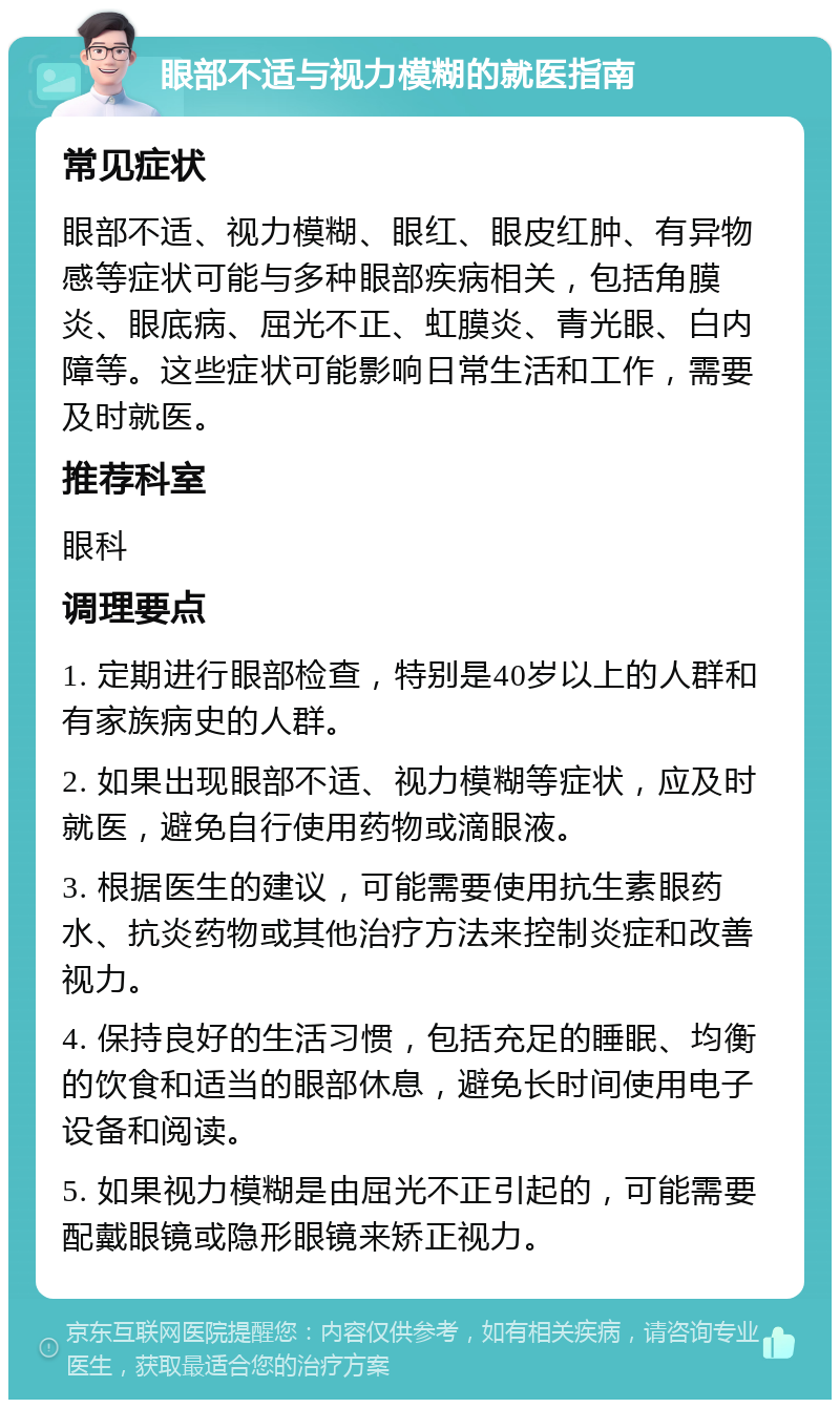 眼部不适与视力模糊的就医指南 常见症状 眼部不适、视力模糊、眼红、眼皮红肿、有异物感等症状可能与多种眼部疾病相关，包括角膜炎、眼底病、屈光不正、虹膜炎、青光眼、白内障等。这些症状可能影响日常生活和工作，需要及时就医。 推荐科室 眼科 调理要点 1. 定期进行眼部检查，特别是40岁以上的人群和有家族病史的人群。 2. 如果出现眼部不适、视力模糊等症状，应及时就医，避免自行使用药物或滴眼液。 3. 根据医生的建议，可能需要使用抗生素眼药水、抗炎药物或其他治疗方法来控制炎症和改善视力。 4. 保持良好的生活习惯，包括充足的睡眠、均衡的饮食和适当的眼部休息，避免长时间使用电子设备和阅读。 5. 如果视力模糊是由屈光不正引起的，可能需要配戴眼镜或隐形眼镜来矫正视力。