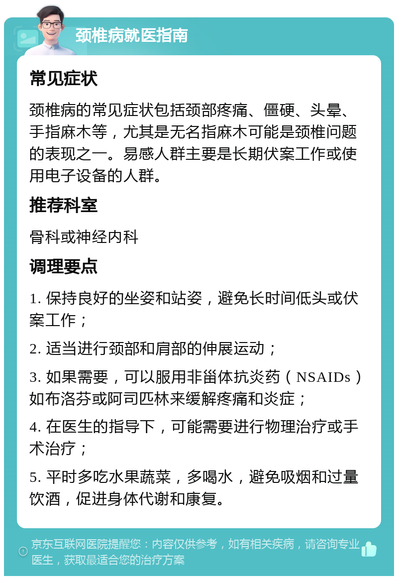 颈椎病就医指南 常见症状 颈椎病的常见症状包括颈部疼痛、僵硬、头晕、手指麻木等，尤其是无名指麻木可能是颈椎问题的表现之一。易感人群主要是长期伏案工作或使用电子设备的人群。 推荐科室 骨科或神经内科 调理要点 1. 保持良好的坐姿和站姿，避免长时间低头或伏案工作； 2. 适当进行颈部和肩部的伸展运动； 3. 如果需要，可以服用非甾体抗炎药（NSAIDs）如布洛芬或阿司匹林来缓解疼痛和炎症； 4. 在医生的指导下，可能需要进行物理治疗或手术治疗； 5. 平时多吃水果蔬菜，多喝水，避免吸烟和过量饮酒，促进身体代谢和康复。