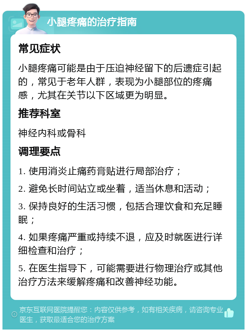 小腿疼痛的治疗指南 常见症状 小腿疼痛可能是由于压迫神经留下的后遗症引起的，常见于老年人群，表现为小腿部位的疼痛感，尤其在关节以下区域更为明显。 推荐科室 神经内科或骨科 调理要点 1. 使用消炎止痛药膏贴进行局部治疗； 2. 避免长时间站立或坐着，适当休息和活动； 3. 保持良好的生活习惯，包括合理饮食和充足睡眠； 4. 如果疼痛严重或持续不退，应及时就医进行详细检查和治疗； 5. 在医生指导下，可能需要进行物理治疗或其他治疗方法来缓解疼痛和改善神经功能。