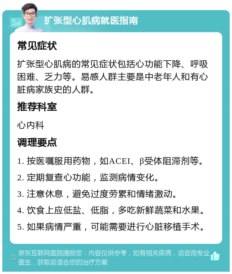 扩张型心肌病就医指南 常见症状 扩张型心肌病的常见症状包括心功能下降、呼吸困难、乏力等。易感人群主要是中老年人和有心脏病家族史的人群。 推荐科室 心内科 调理要点 1. 按医嘱服用药物，如ACEI、β受体阻滞剂等。 2. 定期复查心功能，监测病情变化。 3. 注意休息，避免过度劳累和情绪激动。 4. 饮食上应低盐、低脂，多吃新鲜蔬菜和水果。 5. 如果病情严重，可能需要进行心脏移植手术。