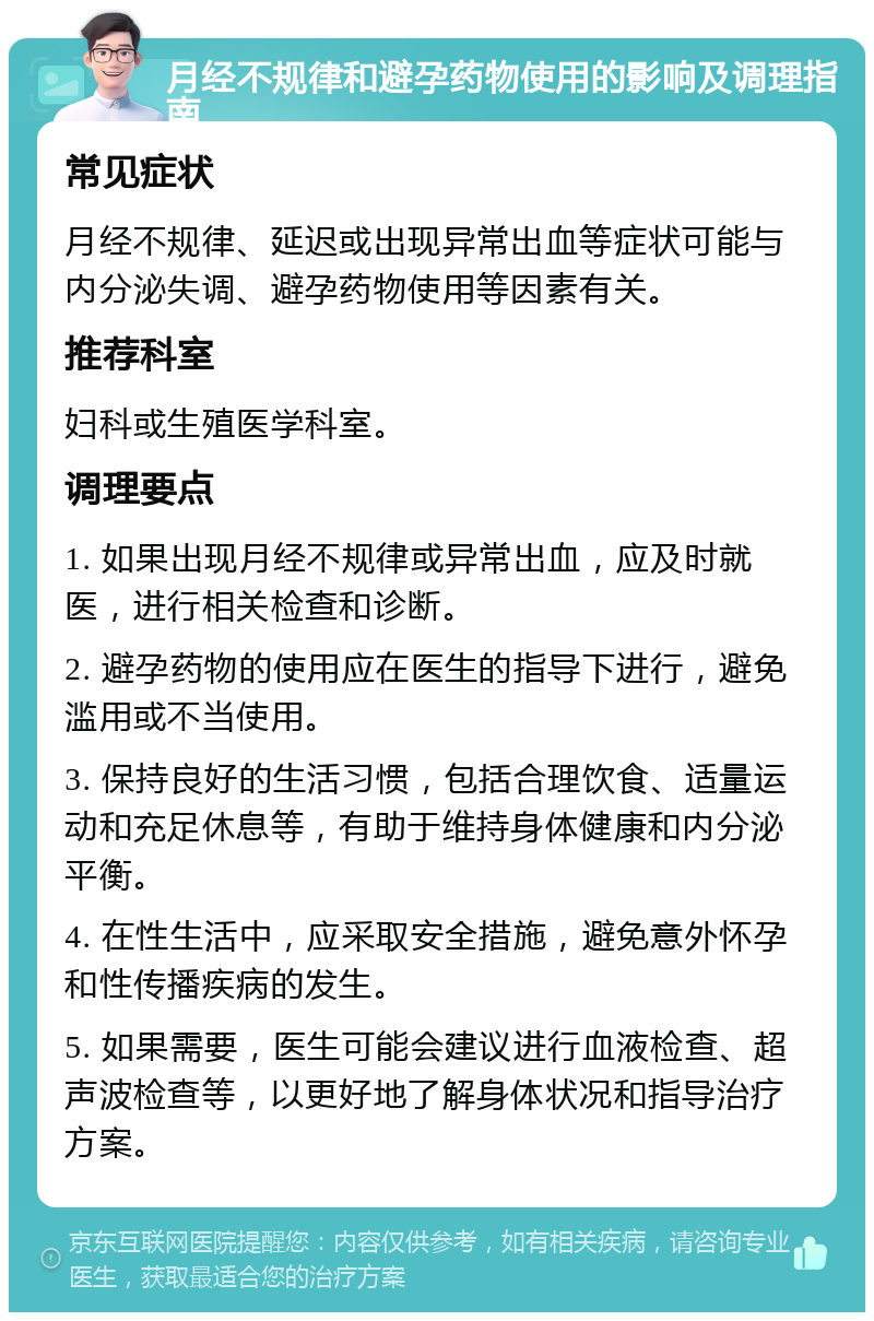 月经不规律和避孕药物使用的影响及调理指南 常见症状 月经不规律、延迟或出现异常出血等症状可能与内分泌失调、避孕药物使用等因素有关。 推荐科室 妇科或生殖医学科室。 调理要点 1. 如果出现月经不规律或异常出血，应及时就医，进行相关检查和诊断。 2. 避孕药物的使用应在医生的指导下进行，避免滥用或不当使用。 3. 保持良好的生活习惯，包括合理饮食、适量运动和充足休息等，有助于维持身体健康和内分泌平衡。 4. 在性生活中，应采取安全措施，避免意外怀孕和性传播疾病的发生。 5. 如果需要，医生可能会建议进行血液检查、超声波检查等，以更好地了解身体状况和指导治疗方案。