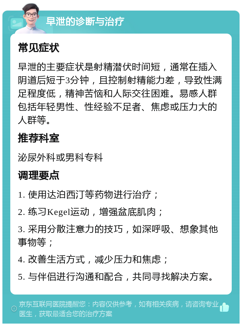 早泄的诊断与治疗 常见症状 早泄的主要症状是射精潜伏时间短，通常在插入阴道后短于3分钟，且控制射精能力差，导致性满足程度低，精神苦恼和人际交往困难。易感人群包括年轻男性、性经验不足者、焦虑或压力大的人群等。 推荐科室 泌尿外科或男科专科 调理要点 1. 使用达泊西汀等药物进行治疗； 2. 练习Kegel运动，增强盆底肌肉； 3. 采用分散注意力的技巧，如深呼吸、想象其他事物等； 4. 改善生活方式，减少压力和焦虑； 5. 与伴侣进行沟通和配合，共同寻找解决方案。