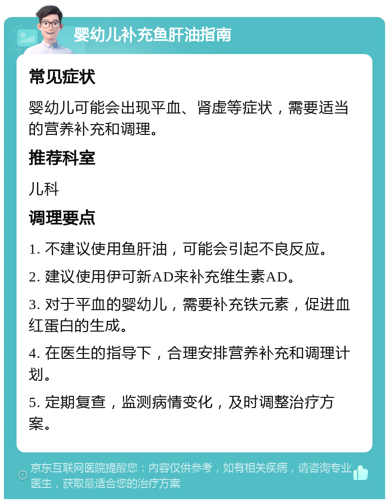 婴幼儿补充鱼肝油指南 常见症状 婴幼儿可能会出现平血、肾虚等症状，需要适当的营养补充和调理。 推荐科室 儿科 调理要点 1. 不建议使用鱼肝油，可能会引起不良反应。 2. 建议使用伊可新AD来补充维生素AD。 3. 对于平血的婴幼儿，需要补充铁元素，促进血红蛋白的生成。 4. 在医生的指导下，合理安排营养补充和调理计划。 5. 定期复查，监测病情变化，及时调整治疗方案。