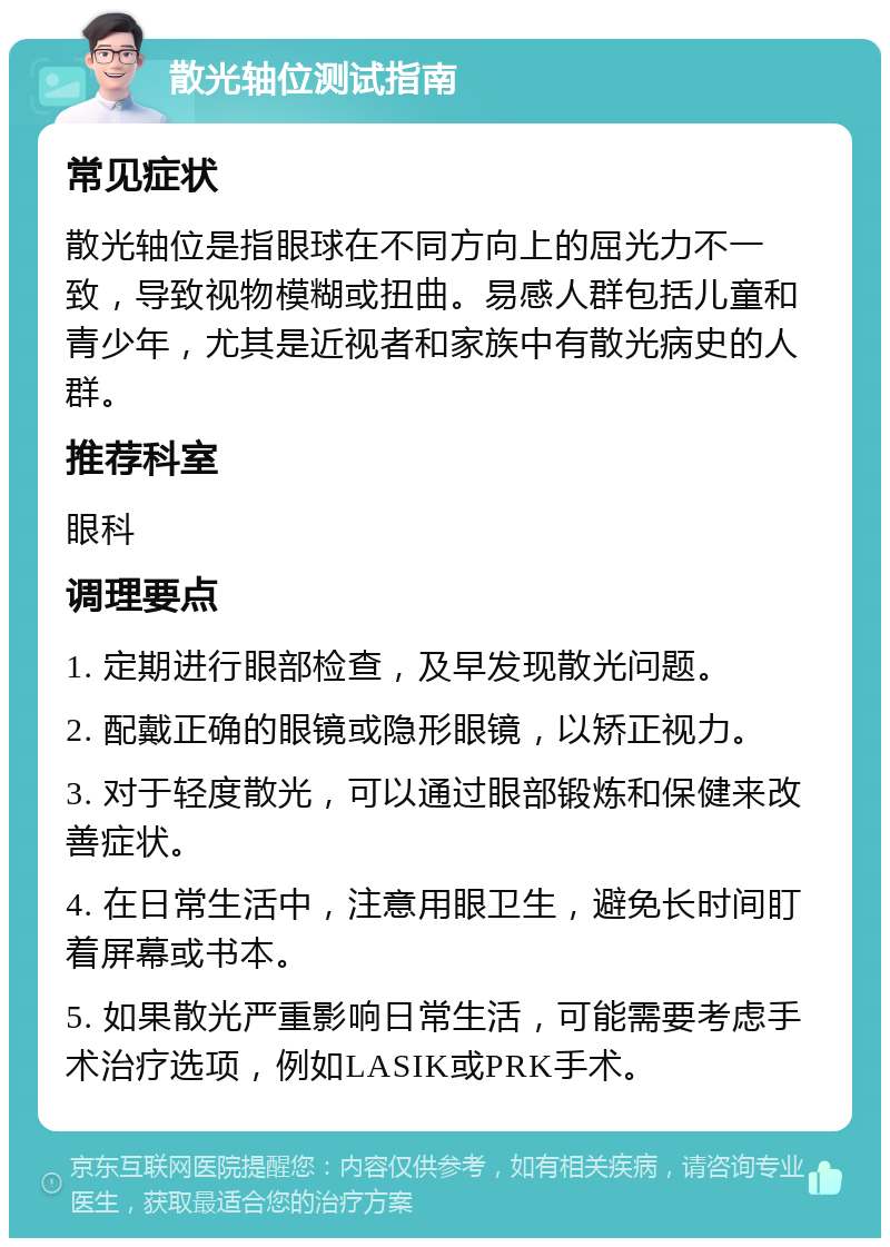 散光轴位测试指南 常见症状 散光轴位是指眼球在不同方向上的屈光力不一致，导致视物模糊或扭曲。易感人群包括儿童和青少年，尤其是近视者和家族中有散光病史的人群。 推荐科室 眼科 调理要点 1. 定期进行眼部检查，及早发现散光问题。 2. 配戴正确的眼镜或隐形眼镜，以矫正视力。 3. 对于轻度散光，可以通过眼部锻炼和保健来改善症状。 4. 在日常生活中，注意用眼卫生，避免长时间盯着屏幕或书本。 5. 如果散光严重影响日常生活，可能需要考虑手术治疗选项，例如LASIK或PRK手术。