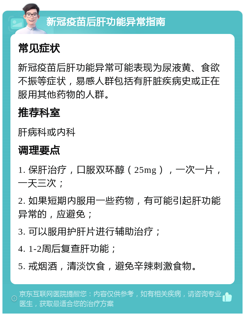 新冠疫苗后肝功能异常指南 常见症状 新冠疫苗后肝功能异常可能表现为尿液黄、食欲不振等症状，易感人群包括有肝脏疾病史或正在服用其他药物的人群。 推荐科室 肝病科或内科 调理要点 1. 保肝治疗，口服双环醇（25mg），一次一片，一天三次； 2. 如果短期内服用一些药物，有可能引起肝功能异常的，应避免； 3. 可以服用护肝片进行辅助治疗； 4. 1-2周后复查肝功能； 5. 戒烟酒，清淡饮食，避免辛辣刺激食物。