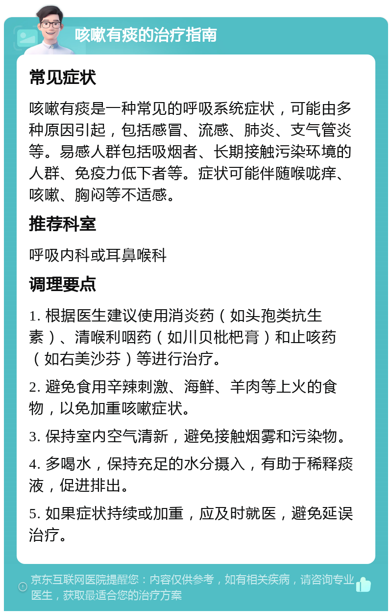 咳嗽有痰的治疗指南 常见症状 咳嗽有痰是一种常见的呼吸系统症状，可能由多种原因引起，包括感冒、流感、肺炎、支气管炎等。易感人群包括吸烟者、长期接触污染环境的人群、免疫力低下者等。症状可能伴随喉咙痒、咳嗽、胸闷等不适感。 推荐科室 呼吸内科或耳鼻喉科 调理要点 1. 根据医生建议使用消炎药（如头孢类抗生素）、清喉利咽药（如川贝枇杷膏）和止咳药（如右美沙芬）等进行治疗。 2. 避免食用辛辣刺激、海鲜、羊肉等上火的食物，以免加重咳嗽症状。 3. 保持室内空气清新，避免接触烟雾和污染物。 4. 多喝水，保持充足的水分摄入，有助于稀释痰液，促进排出。 5. 如果症状持续或加重，应及时就医，避免延误治疗。