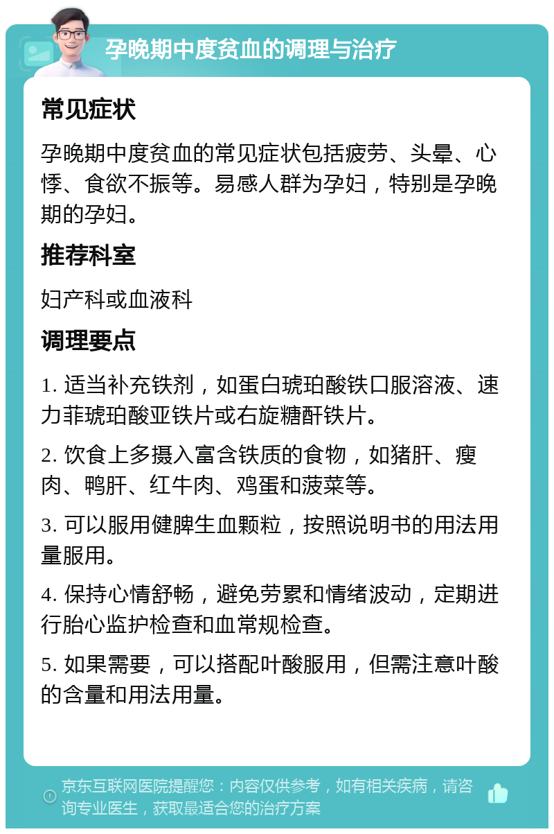 孕晚期中度贫血的调理与治疗 常见症状 孕晚期中度贫血的常见症状包括疲劳、头晕、心悸、食欲不振等。易感人群为孕妇，特别是孕晚期的孕妇。 推荐科室 妇产科或血液科 调理要点 1. 适当补充铁剂，如蛋白琥珀酸铁口服溶液、速力菲琥珀酸亚铁片或右旋糖酐铁片。 2. 饮食上多摄入富含铁质的食物，如猪肝、瘦肉、鸭肝、红牛肉、鸡蛋和菠菜等。 3. 可以服用健脾生血颗粒，按照说明书的用法用量服用。 4. 保持心情舒畅，避免劳累和情绪波动，定期进行胎心监护检查和血常规检查。 5. 如果需要，可以搭配叶酸服用，但需注意叶酸的含量和用法用量。