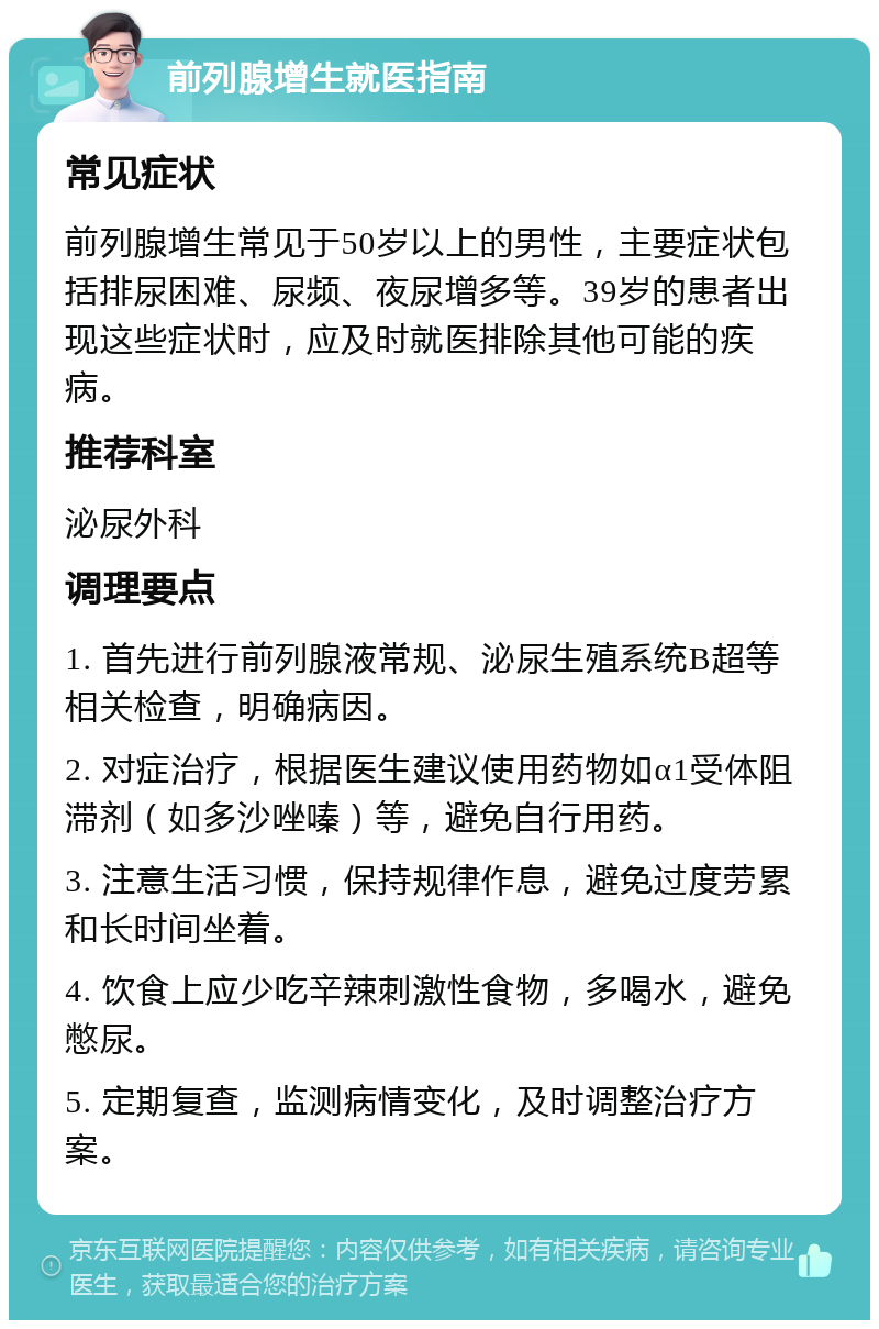 前列腺增生就医指南 常见症状 前列腺增生常见于50岁以上的男性，主要症状包括排尿困难、尿频、夜尿增多等。39岁的患者出现这些症状时，应及时就医排除其他可能的疾病。 推荐科室 泌尿外科 调理要点 1. 首先进行前列腺液常规、泌尿生殖系统B超等相关检查，明确病因。 2. 对症治疗，根据医生建议使用药物如α1受体阻滞剂（如多沙唑嗪）等，避免自行用药。 3. 注意生活习惯，保持规律作息，避免过度劳累和长时间坐着。 4. 饮食上应少吃辛辣刺激性食物，多喝水，避免憋尿。 5. 定期复查，监测病情变化，及时调整治疗方案。