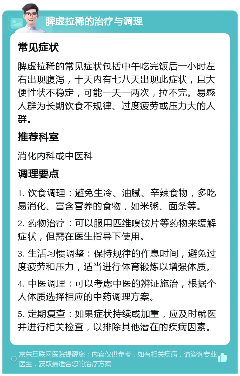 脾虚拉稀的治疗与调理 常见症状 脾虚拉稀的常见症状包括中午吃完饭后一小时左右出现腹泻，十天内有七八天出现此症状，且大便性状不稳定，可能一天一两次，拉不完。易感人群为长期饮食不规律、过度疲劳或压力大的人群。 推荐科室 消化内科或中医科 调理要点 1. 饮食调理：避免生冷、油腻、辛辣食物，多吃易消化、富含营养的食物，如米粥、面条等。 2. 药物治疗：可以服用匹维嗅铵片等药物来缓解症状，但需在医生指导下使用。 3. 生活习惯调整：保持规律的作息时间，避免过度疲劳和压力，适当进行体育锻炼以增强体质。 4. 中医调理：可以考虑中医的辨证施治，根据个人体质选择相应的中药调理方案。 5. 定期复查：如果症状持续或加重，应及时就医并进行相关检查，以排除其他潜在的疾病因素。