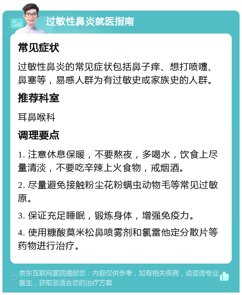 过敏性鼻炎就医指南 常见症状 过敏性鼻炎的常见症状包括鼻子痒、想打喷嚏、鼻塞等，易感人群为有过敏史或家族史的人群。 推荐科室 耳鼻喉科 调理要点 1. 注意休息保暖，不要熬夜，多喝水，饮食上尽量清淡，不要吃辛辣上火食物，戒烟酒。 2. 尽量避免接触粉尘花粉螨虫动物毛等常见过敏原。 3. 保证充足睡眠，锻炼身体，增强免疫力。 4. 使用糠酸莫米松鼻喷雾剂和氯雷他定分散片等药物进行治疗。