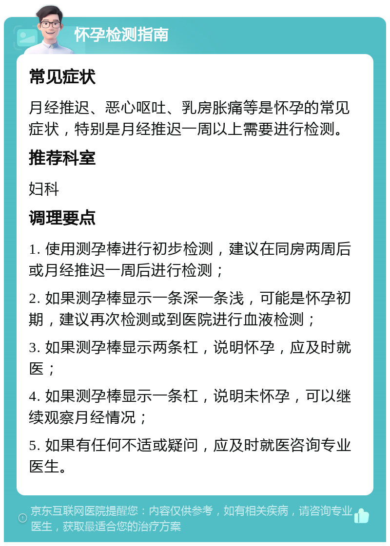 怀孕检测指南 常见症状 月经推迟、恶心呕吐、乳房胀痛等是怀孕的常见症状，特别是月经推迟一周以上需要进行检测。 推荐科室 妇科 调理要点 1. 使用测孕棒进行初步检测，建议在同房两周后或月经推迟一周后进行检测； 2. 如果测孕棒显示一条深一条浅，可能是怀孕初期，建议再次检测或到医院进行血液检测； 3. 如果测孕棒显示两条杠，说明怀孕，应及时就医； 4. 如果测孕棒显示一条杠，说明未怀孕，可以继续观察月经情况； 5. 如果有任何不适或疑问，应及时就医咨询专业医生。