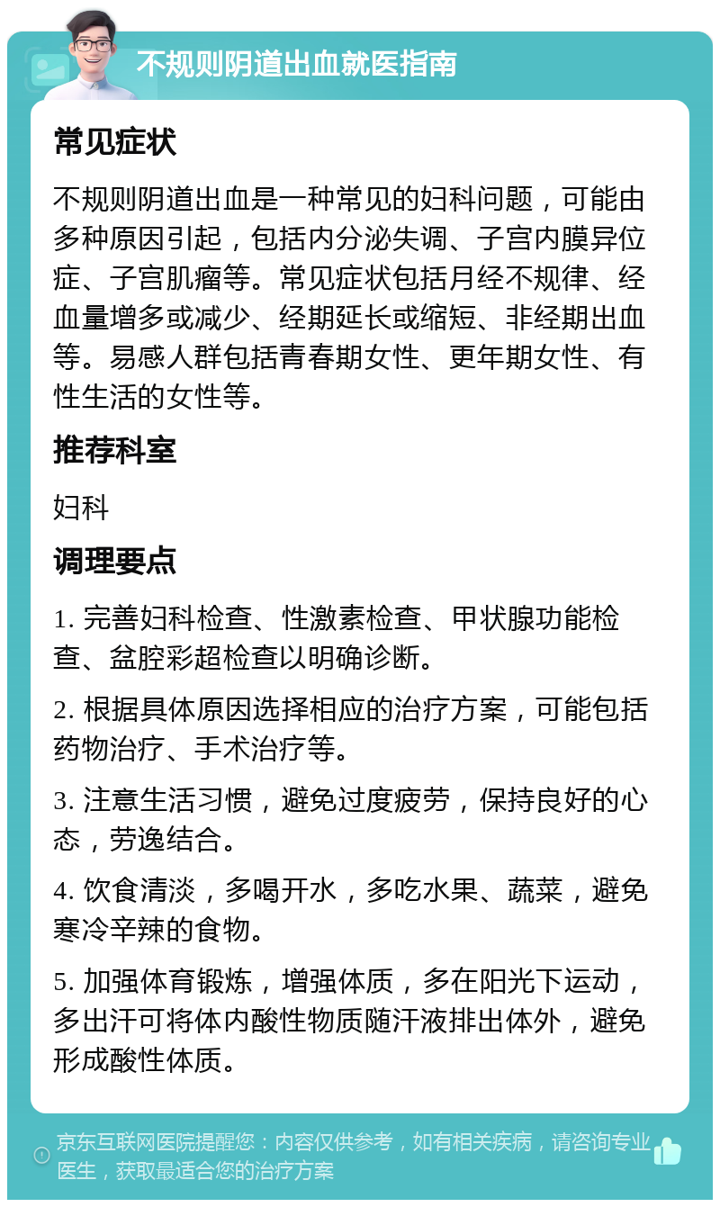 不规则阴道出血就医指南 常见症状 不规则阴道出血是一种常见的妇科问题，可能由多种原因引起，包括内分泌失调、子宫内膜异位症、子宫肌瘤等。常见症状包括月经不规律、经血量增多或减少、经期延长或缩短、非经期出血等。易感人群包括青春期女性、更年期女性、有性生活的女性等。 推荐科室 妇科 调理要点 1. 完善妇科检查、性激素检查、甲状腺功能检查、盆腔彩超检查以明确诊断。 2. 根据具体原因选择相应的治疗方案，可能包括药物治疗、手术治疗等。 3. 注意生活习惯，避免过度疲劳，保持良好的心态，劳逸结合。 4. 饮食清淡，多喝开水，多吃水果、蔬菜，避免寒冷辛辣的食物。 5. 加强体育锻炼，增强体质，多在阳光下运动，多出汗可将体内酸性物质随汗液排出体外，避免形成酸性体质。