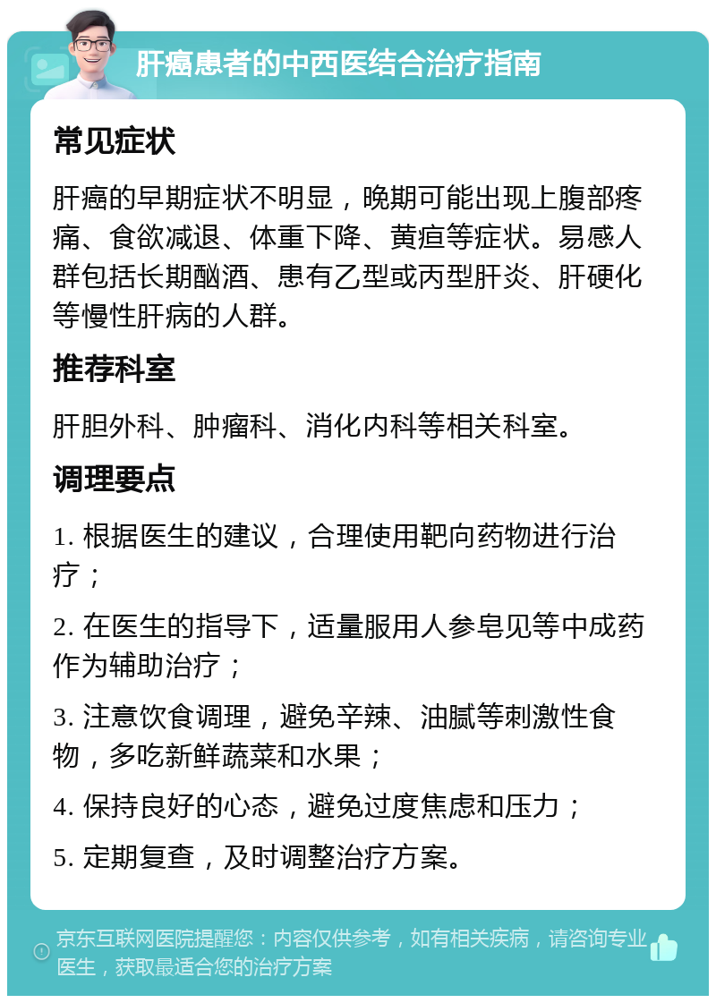 肝癌患者的中西医结合治疗指南 常见症状 肝癌的早期症状不明显，晚期可能出现上腹部疼痛、食欲减退、体重下降、黄疸等症状。易感人群包括长期酗酒、患有乙型或丙型肝炎、肝硬化等慢性肝病的人群。 推荐科室 肝胆外科、肿瘤科、消化内科等相关科室。 调理要点 1. 根据医生的建议，合理使用靶向药物进行治疗； 2. 在医生的指导下，适量服用人参皂见等中成药作为辅助治疗； 3. 注意饮食调理，避免辛辣、油腻等刺激性食物，多吃新鲜蔬菜和水果； 4. 保持良好的心态，避免过度焦虑和压力； 5. 定期复查，及时调整治疗方案。