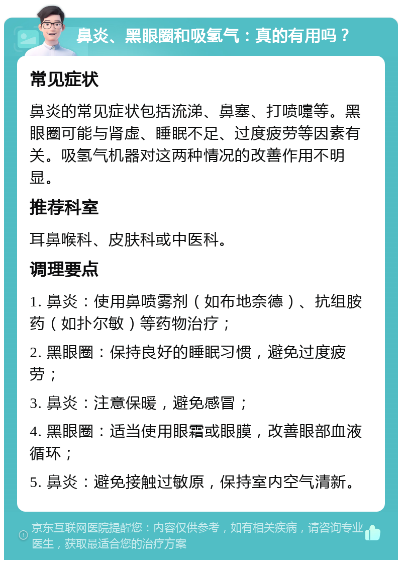 鼻炎、黑眼圈和吸氢气：真的有用吗？ 常见症状 鼻炎的常见症状包括流涕、鼻塞、打喷嚏等。黑眼圈可能与肾虚、睡眠不足、过度疲劳等因素有关。吸氢气机器对这两种情况的改善作用不明显。 推荐科室 耳鼻喉科、皮肤科或中医科。 调理要点 1. 鼻炎：使用鼻喷雾剂（如布地奈德）、抗组胺药（如扑尔敏）等药物治疗； 2. 黑眼圈：保持良好的睡眠习惯，避免过度疲劳； 3. 鼻炎：注意保暖，避免感冒； 4. 黑眼圈：适当使用眼霜或眼膜，改善眼部血液循环； 5. 鼻炎：避免接触过敏原，保持室内空气清新。