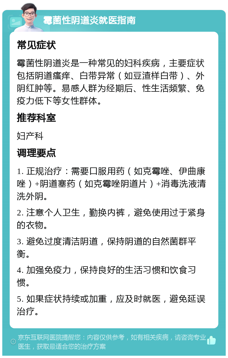 霉菌性阴道炎就医指南 常见症状 霉菌性阴道炎是一种常见的妇科疾病，主要症状包括阴道瘙痒、白带异常（如豆渣样白带）、外阴红肿等。易感人群为经期后、性生活频繁、免疫力低下等女性群体。 推荐科室 妇产科 调理要点 1. 正规治疗：需要口服用药（如克霉唑、伊曲康唑）+阴道塞药（如克霉唑阴道片）+消毒洗液清洗外阴。 2. 注意个人卫生，勤换内裤，避免使用过于紧身的衣物。 3. 避免过度清洁阴道，保持阴道的自然菌群平衡。 4. 加强免疫力，保持良好的生活习惯和饮食习惯。 5. 如果症状持续或加重，应及时就医，避免延误治疗。