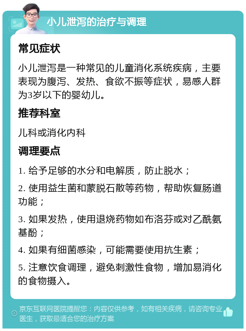 小儿泄泻的治疗与调理 常见症状 小儿泄泻是一种常见的儿童消化系统疾病，主要表现为腹泻、发热、食欲不振等症状，易感人群为3岁以下的婴幼儿。 推荐科室 儿科或消化内科 调理要点 1. 给予足够的水分和电解质，防止脱水； 2. 使用益生菌和蒙脱石散等药物，帮助恢复肠道功能； 3. 如果发热，使用退烧药物如布洛芬或对乙酰氨基酚； 4. 如果有细菌感染，可能需要使用抗生素； 5. 注意饮食调理，避免刺激性食物，增加易消化的食物摄入。