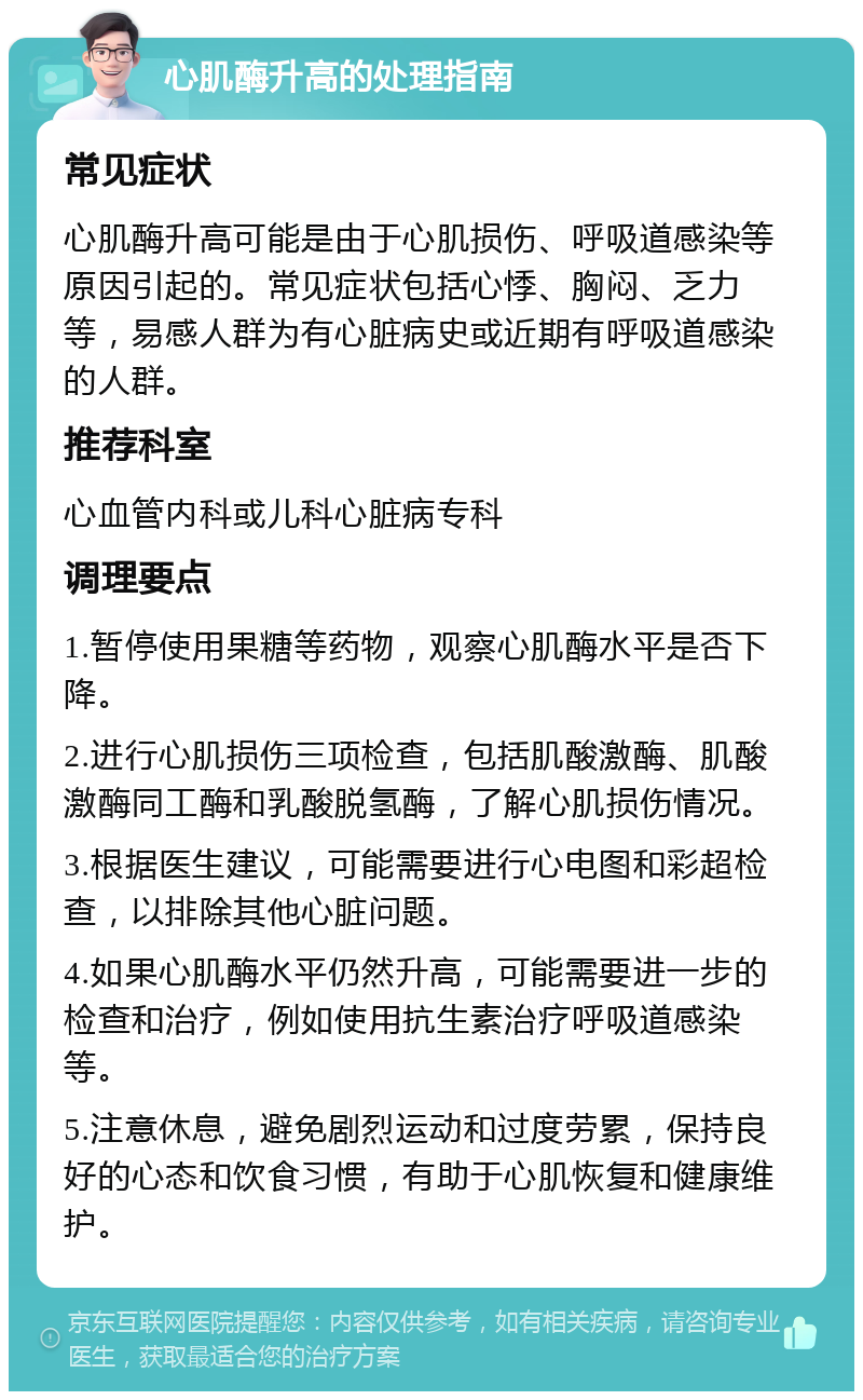 心肌酶升高的处理指南 常见症状 心肌酶升高可能是由于心肌损伤、呼吸道感染等原因引起的。常见症状包括心悸、胸闷、乏力等，易感人群为有心脏病史或近期有呼吸道感染的人群。 推荐科室 心血管内科或儿科心脏病专科 调理要点 1.暂停使用果糖等药物，观察心肌酶水平是否下降。 2.进行心肌损伤三项检查，包括肌酸激酶、肌酸激酶同工酶和乳酸脱氢酶，了解心肌损伤情况。 3.根据医生建议，可能需要进行心电图和彩超检查，以排除其他心脏问题。 4.如果心肌酶水平仍然升高，可能需要进一步的检查和治疗，例如使用抗生素治疗呼吸道感染等。 5.注意休息，避免剧烈运动和过度劳累，保持良好的心态和饮食习惯，有助于心肌恢复和健康维护。