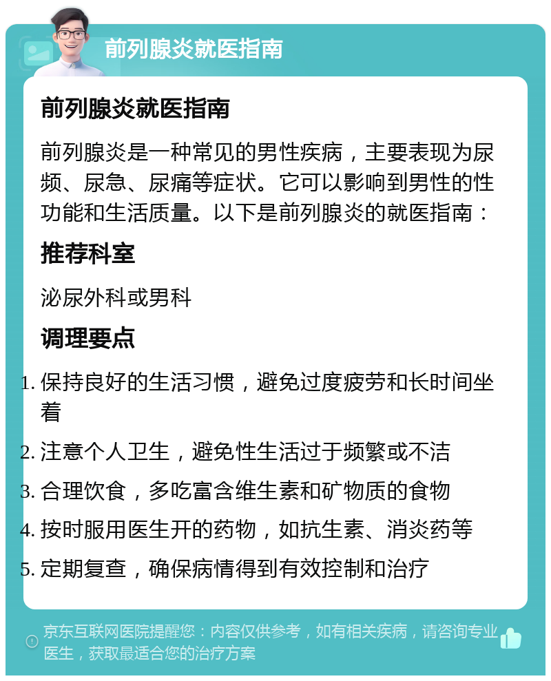 前列腺炎就医指南 前列腺炎就医指南 前列腺炎是一种常见的男性疾病，主要表现为尿频、尿急、尿痛等症状。它可以影响到男性的性功能和生活质量。以下是前列腺炎的就医指南： 推荐科室 泌尿外科或男科 调理要点 保持良好的生活习惯，避免过度疲劳和长时间坐着 注意个人卫生，避免性生活过于频繁或不洁 合理饮食，多吃富含维生素和矿物质的食物 按时服用医生开的药物，如抗生素、消炎药等 定期复查，确保病情得到有效控制和治疗