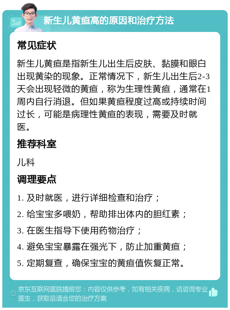 新生儿黄疸高的原因和治疗方法 常见症状 新生儿黄疸是指新生儿出生后皮肤、黏膜和眼白出现黄染的现象。正常情况下，新生儿出生后2-3天会出现轻微的黄疸，称为生理性黄疸，通常在1周内自行消退。但如果黄疸程度过高或持续时间过长，可能是病理性黄疸的表现，需要及时就医。 推荐科室 儿科 调理要点 1. 及时就医，进行详细检查和治疗； 2. 给宝宝多喂奶，帮助排出体内的胆红素； 3. 在医生指导下使用药物治疗； 4. 避免宝宝暴露在强光下，防止加重黄疸； 5. 定期复查，确保宝宝的黄疸值恢复正常。