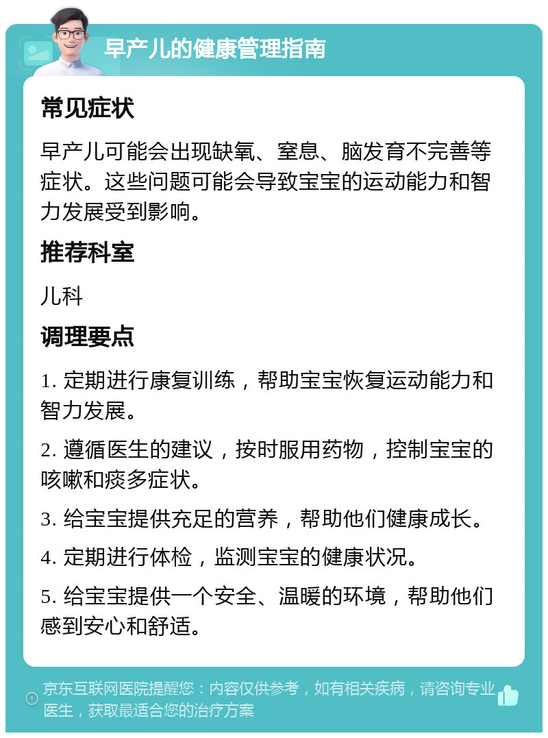 早产儿的健康管理指南 常见症状 早产儿可能会出现缺氧、窒息、脑发育不完善等症状。这些问题可能会导致宝宝的运动能力和智力发展受到影响。 推荐科室 儿科 调理要点 1. 定期进行康复训练，帮助宝宝恢复运动能力和智力发展。 2. 遵循医生的建议，按时服用药物，控制宝宝的咳嗽和痰多症状。 3. 给宝宝提供充足的营养，帮助他们健康成长。 4. 定期进行体检，监测宝宝的健康状况。 5. 给宝宝提供一个安全、温暖的环境，帮助他们感到安心和舒适。