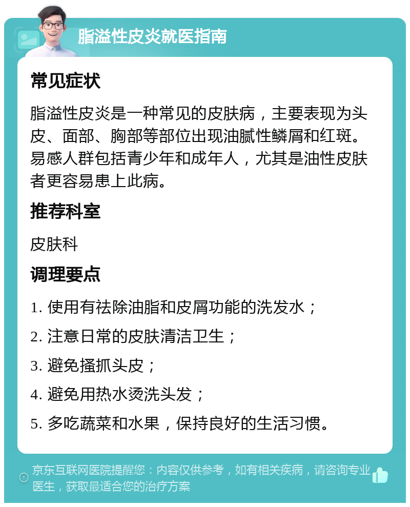 脂溢性皮炎就医指南 常见症状 脂溢性皮炎是一种常见的皮肤病，主要表现为头皮、面部、胸部等部位出现油腻性鳞屑和红斑。易感人群包括青少年和成年人，尤其是油性皮肤者更容易患上此病。 推荐科室 皮肤科 调理要点 1. 使用有祛除油脂和皮屑功能的洗发水； 2. 注意日常的皮肤清洁卫生； 3. 避免搔抓头皮； 4. 避免用热水烫洗头发； 5. 多吃蔬菜和水果，保持良好的生活习惯。