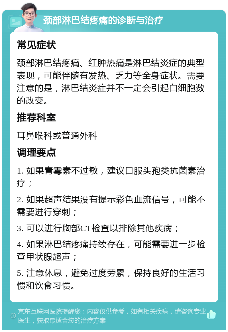 颈部淋巴结疼痛的诊断与治疗 常见症状 颈部淋巴结疼痛、红肿热痛是淋巴结炎症的典型表现，可能伴随有发热、乏力等全身症状。需要注意的是，淋巴结炎症并不一定会引起白细胞数的改变。 推荐科室 耳鼻喉科或普通外科 调理要点 1. 如果青霉素不过敏，建议口服头孢类抗菌素治疗； 2. 如果超声结果没有提示彩色血流信号，可能不需要进行穿刺； 3. 可以进行胸部CT检查以排除其他疾病； 4. 如果淋巴结疼痛持续存在，可能需要进一步检查甲状腺超声； 5. 注意休息，避免过度劳累，保持良好的生活习惯和饮食习惯。