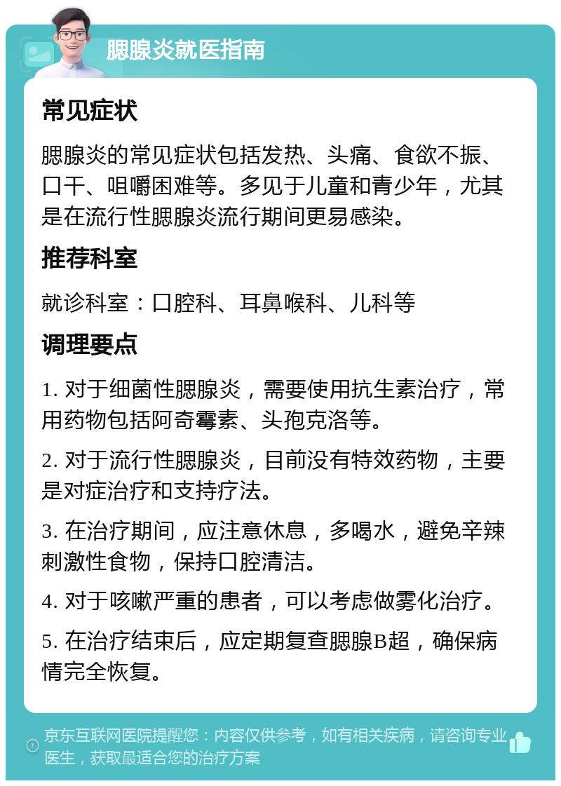 腮腺炎就医指南 常见症状 腮腺炎的常见症状包括发热、头痛、食欲不振、口干、咀嚼困难等。多见于儿童和青少年，尤其是在流行性腮腺炎流行期间更易感染。 推荐科室 就诊科室：口腔科、耳鼻喉科、儿科等 调理要点 1. 对于细菌性腮腺炎，需要使用抗生素治疗，常用药物包括阿奇霉素、头孢克洛等。 2. 对于流行性腮腺炎，目前没有特效药物，主要是对症治疗和支持疗法。 3. 在治疗期间，应注意休息，多喝水，避免辛辣刺激性食物，保持口腔清洁。 4. 对于咳嗽严重的患者，可以考虑做雾化治疗。 5. 在治疗结束后，应定期复查腮腺B超，确保病情完全恢复。