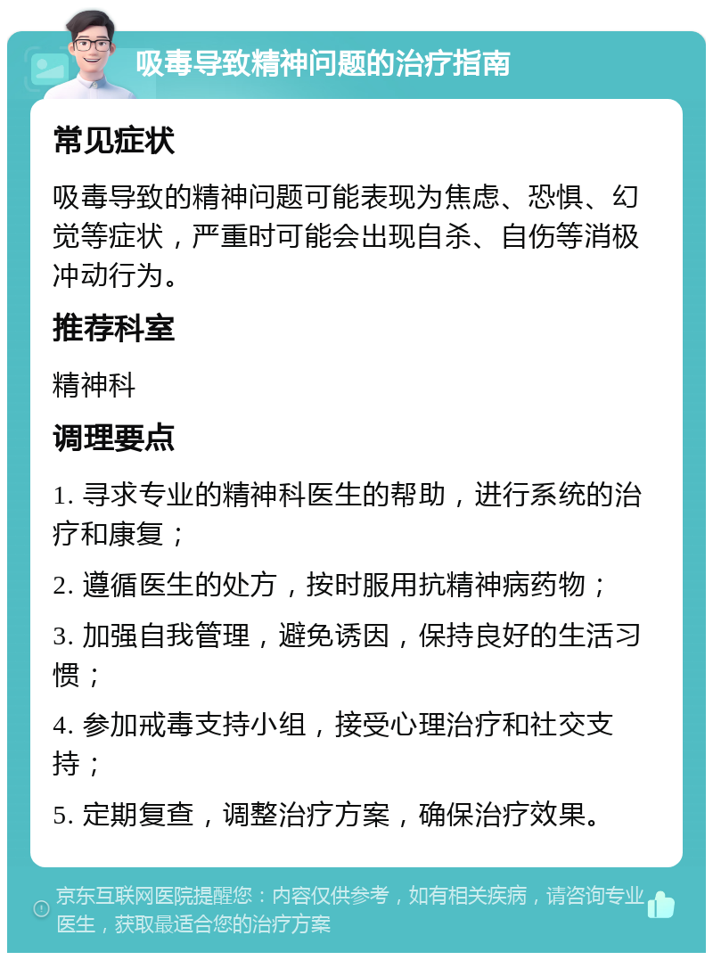 吸毒导致精神问题的治疗指南 常见症状 吸毒导致的精神问题可能表现为焦虑、恐惧、幻觉等症状，严重时可能会出现自杀、自伤等消极冲动行为。 推荐科室 精神科 调理要点 1. 寻求专业的精神科医生的帮助，进行系统的治疗和康复； 2. 遵循医生的处方，按时服用抗精神病药物； 3. 加强自我管理，避免诱因，保持良好的生活习惯； 4. 参加戒毒支持小组，接受心理治疗和社交支持； 5. 定期复查，调整治疗方案，确保治疗效果。