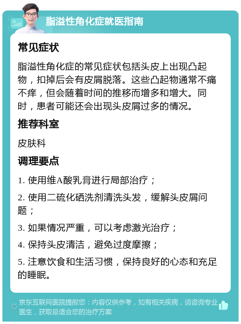 脂溢性角化症就医指南 常见症状 脂溢性角化症的常见症状包括头皮上出现凸起物，扣掉后会有皮屑脱落。这些凸起物通常不痛不痒，但会随着时间的推移而增多和增大。同时，患者可能还会出现头皮屑过多的情况。 推荐科室 皮肤科 调理要点 1. 使用维A酸乳膏进行局部治疗； 2. 使用二硫化硒洗剂清洗头发，缓解头皮屑问题； 3. 如果情况严重，可以考虑激光治疗； 4. 保持头皮清洁，避免过度摩擦； 5. 注意饮食和生活习惯，保持良好的心态和充足的睡眠。