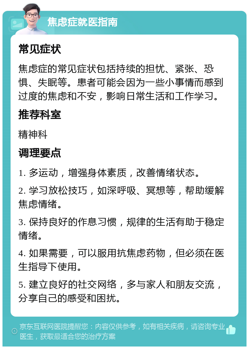 焦虑症就医指南 常见症状 焦虑症的常见症状包括持续的担忧、紧张、恐惧、失眠等。患者可能会因为一些小事情而感到过度的焦虑和不安，影响日常生活和工作学习。 推荐科室 精神科 调理要点 1. 多运动，增强身体素质，改善情绪状态。 2. 学习放松技巧，如深呼吸、冥想等，帮助缓解焦虑情绪。 3. 保持良好的作息习惯，规律的生活有助于稳定情绪。 4. 如果需要，可以服用抗焦虑药物，但必须在医生指导下使用。 5. 建立良好的社交网络，多与家人和朋友交流，分享自己的感受和困扰。