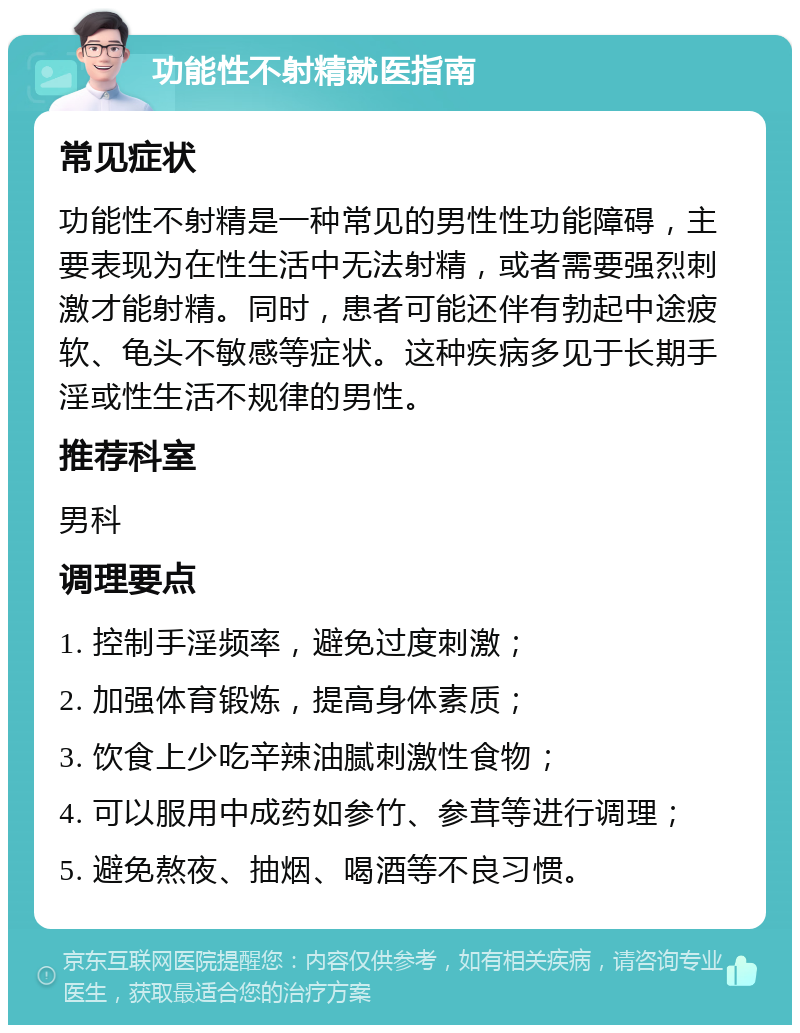 功能性不射精就医指南 常见症状 功能性不射精是一种常见的男性性功能障碍，主要表现为在性生活中无法射精，或者需要强烈刺激才能射精。同时，患者可能还伴有勃起中途疲软、龟头不敏感等症状。这种疾病多见于长期手淫或性生活不规律的男性。 推荐科室 男科 调理要点 1. 控制手淫频率，避免过度刺激； 2. 加强体育锻炼，提高身体素质； 3. 饮食上少吃辛辣油腻刺激性食物； 4. 可以服用中成药如参竹、参茸等进行调理； 5. 避免熬夜、抽烟、喝酒等不良习惯。