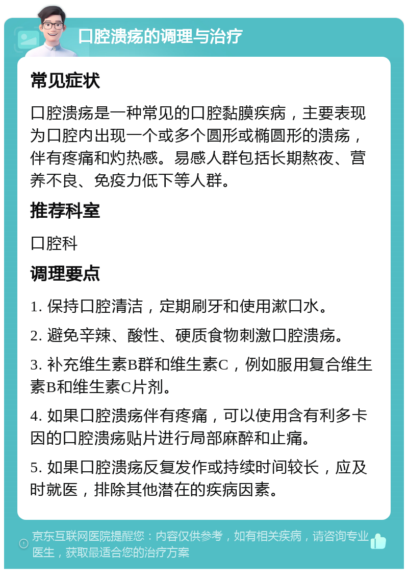 口腔溃疡的调理与治疗 常见症状 口腔溃疡是一种常见的口腔黏膜疾病，主要表现为口腔内出现一个或多个圆形或椭圆形的溃疡，伴有疼痛和灼热感。易感人群包括长期熬夜、营养不良、免疫力低下等人群。 推荐科室 口腔科 调理要点 1. 保持口腔清洁，定期刷牙和使用漱口水。 2. 避免辛辣、酸性、硬质食物刺激口腔溃疡。 3. 补充维生素B群和维生素C，例如服用复合维生素B和维生素C片剂。 4. 如果口腔溃疡伴有疼痛，可以使用含有利多卡因的口腔溃疡贴片进行局部麻醉和止痛。 5. 如果口腔溃疡反复发作或持续时间较长，应及时就医，排除其他潜在的疾病因素。