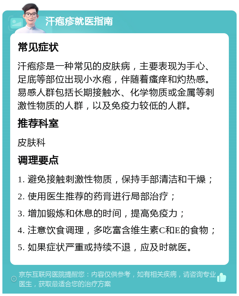 汗疱疹就医指南 常见症状 汗疱疹是一种常见的皮肤病，主要表现为手心、足底等部位出现小水疱，伴随着瘙痒和灼热感。易感人群包括长期接触水、化学物质或金属等刺激性物质的人群，以及免疫力较低的人群。 推荐科室 皮肤科 调理要点 1. 避免接触刺激性物质，保持手部清洁和干燥； 2. 使用医生推荐的药膏进行局部治疗； 3. 增加锻炼和休息的时间，提高免疫力； 4. 注意饮食调理，多吃富含维生素C和E的食物； 5. 如果症状严重或持续不退，应及时就医。