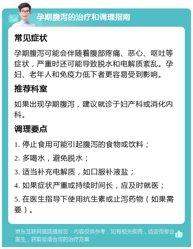 孕期腹泻的治疗和调理指南 常见症状 孕期腹泻可能会伴随着腹部疼痛、恶心、呕吐等症状，严重时还可能导致脱水和电解质紊乱。孕妇、老年人和免疫力低下者更容易受到影响。 推荐科室 如果出现孕期腹泻，建议就诊于妇产科或消化内科。 调理要点 1. 停止食用可能引起腹泻的食物或饮料； 2. 多喝水，避免脱水； 3. 适当补充电解质，如口服补液盐； 4. 如果症状严重或持续时间长，应及时就医； 5. 在医生指导下使用抗生素或止泻药物（如果需要）。