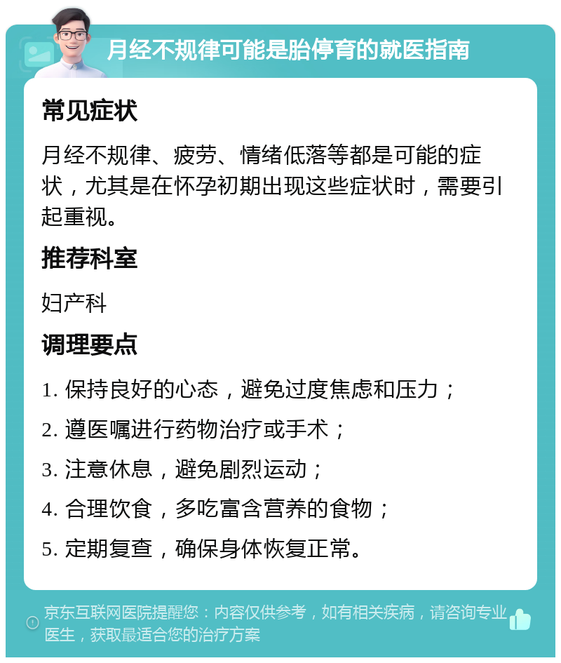 月经不规律可能是胎停育的就医指南 常见症状 月经不规律、疲劳、情绪低落等都是可能的症状，尤其是在怀孕初期出现这些症状时，需要引起重视。 推荐科室 妇产科 调理要点 1. 保持良好的心态，避免过度焦虑和压力； 2. 遵医嘱进行药物治疗或手术； 3. 注意休息，避免剧烈运动； 4. 合理饮食，多吃富含营养的食物； 5. 定期复查，确保身体恢复正常。