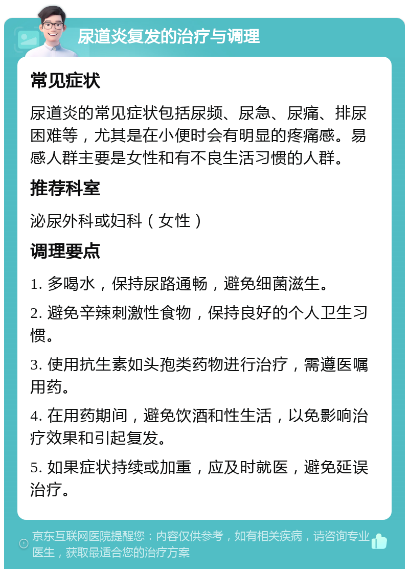 尿道炎复发的治疗与调理 常见症状 尿道炎的常见症状包括尿频、尿急、尿痛、排尿困难等，尤其是在小便时会有明显的疼痛感。易感人群主要是女性和有不良生活习惯的人群。 推荐科室 泌尿外科或妇科（女性） 调理要点 1. 多喝水，保持尿路通畅，避免细菌滋生。 2. 避免辛辣刺激性食物，保持良好的个人卫生习惯。 3. 使用抗生素如头孢类药物进行治疗，需遵医嘱用药。 4. 在用药期间，避免饮酒和性生活，以免影响治疗效果和引起复发。 5. 如果症状持续或加重，应及时就医，避免延误治疗。