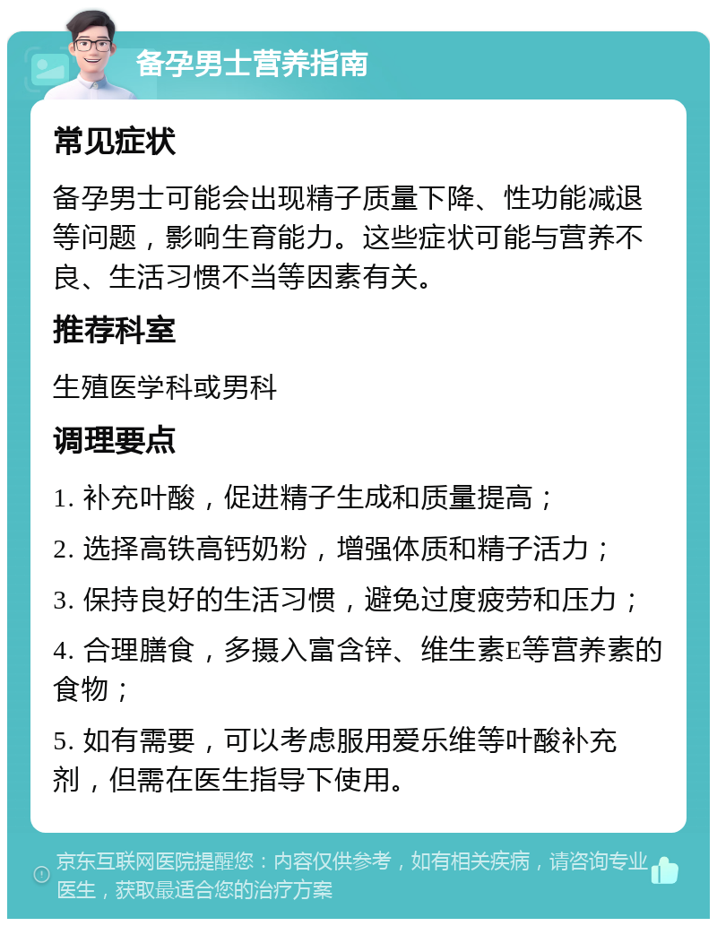 备孕男士营养指南 常见症状 备孕男士可能会出现精子质量下降、性功能减退等问题，影响生育能力。这些症状可能与营养不良、生活习惯不当等因素有关。 推荐科室 生殖医学科或男科 调理要点 1. 补充叶酸，促进精子生成和质量提高； 2. 选择高铁高钙奶粉，增强体质和精子活力； 3. 保持良好的生活习惯，避免过度疲劳和压力； 4. 合理膳食，多摄入富含锌、维生素E等营养素的食物； 5. 如有需要，可以考虑服用爱乐维等叶酸补充剂，但需在医生指导下使用。