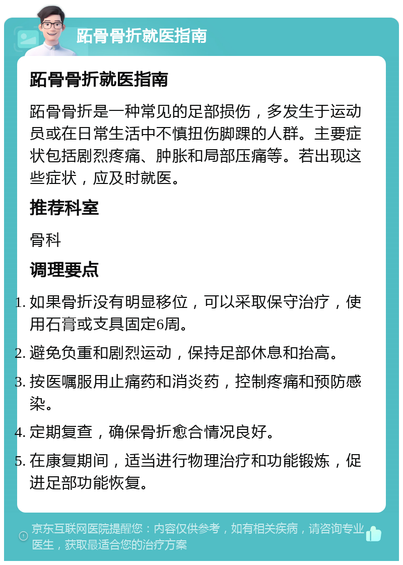 跖骨骨折就医指南 跖骨骨折就医指南 跖骨骨折是一种常见的足部损伤，多发生于运动员或在日常生活中不慎扭伤脚踝的人群。主要症状包括剧烈疼痛、肿胀和局部压痛等。若出现这些症状，应及时就医。 推荐科室 骨科 调理要点 如果骨折没有明显移位，可以采取保守治疗，使用石膏或支具固定6周。 避免负重和剧烈运动，保持足部休息和抬高。 按医嘱服用止痛药和消炎药，控制疼痛和预防感染。 定期复查，确保骨折愈合情况良好。 在康复期间，适当进行物理治疗和功能锻炼，促进足部功能恢复。