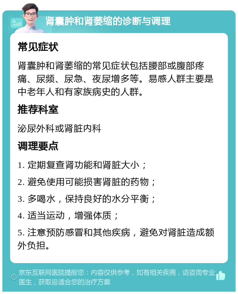 肾囊肿和肾萎缩的诊断与调理 常见症状 肾囊肿和肾萎缩的常见症状包括腰部或腹部疼痛、尿频、尿急、夜尿增多等。易感人群主要是中老年人和有家族病史的人群。 推荐科室 泌尿外科或肾脏内科 调理要点 1. 定期复查肾功能和肾脏大小； 2. 避免使用可能损害肾脏的药物； 3. 多喝水，保持良好的水分平衡； 4. 适当运动，增强体质； 5. 注意预防感冒和其他疾病，避免对肾脏造成额外负担。