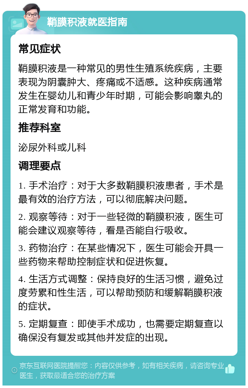 鞘膜积液就医指南 常见症状 鞘膜积液是一种常见的男性生殖系统疾病，主要表现为阴囊肿大、疼痛或不适感。这种疾病通常发生在婴幼儿和青少年时期，可能会影响睾丸的正常发育和功能。 推荐科室 泌尿外科或儿科 调理要点 1. 手术治疗：对于大多数鞘膜积液患者，手术是最有效的治疗方法，可以彻底解决问题。 2. 观察等待：对于一些轻微的鞘膜积液，医生可能会建议观察等待，看是否能自行吸收。 3. 药物治疗：在某些情况下，医生可能会开具一些药物来帮助控制症状和促进恢复。 4. 生活方式调整：保持良好的生活习惯，避免过度劳累和性生活，可以帮助预防和缓解鞘膜积液的症状。 5. 定期复查：即使手术成功，也需要定期复查以确保没有复发或其他并发症的出现。