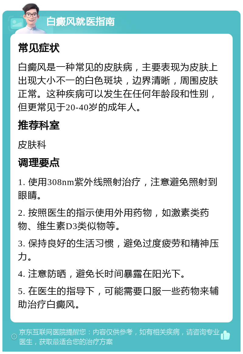 白癜风就医指南 常见症状 白癜风是一种常见的皮肤病，主要表现为皮肤上出现大小不一的白色斑块，边界清晰，周围皮肤正常。这种疾病可以发生在任何年龄段和性别，但更常见于20-40岁的成年人。 推荐科室 皮肤科 调理要点 1. 使用308nm紫外线照射治疗，注意避免照射到眼睛。 2. 按照医生的指示使用外用药物，如激素类药物、维生素D3类似物等。 3. 保持良好的生活习惯，避免过度疲劳和精神压力。 4. 注意防晒，避免长时间暴露在阳光下。 5. 在医生的指导下，可能需要口服一些药物来辅助治疗白癜风。