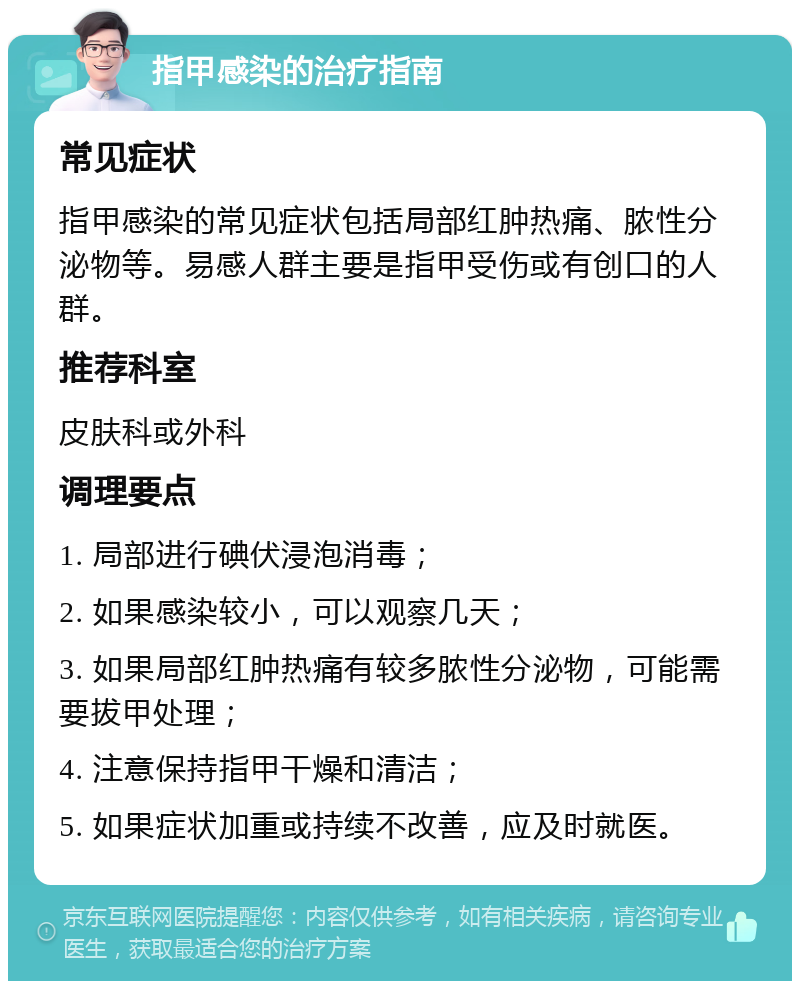 指甲感染的治疗指南 常见症状 指甲感染的常见症状包括局部红肿热痛、脓性分泌物等。易感人群主要是指甲受伤或有创口的人群。 推荐科室 皮肤科或外科 调理要点 1. 局部进行碘伏浸泡消毒； 2. 如果感染较小，可以观察几天； 3. 如果局部红肿热痛有较多脓性分泌物，可能需要拔甲处理； 4. 注意保持指甲干燥和清洁； 5. 如果症状加重或持续不改善，应及时就医。